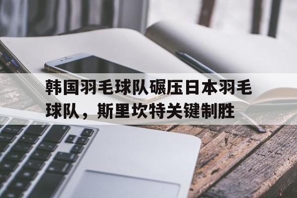 开云体育APP下载-韩国羽毛球队碾压日本羽毛球队，斯里坎特关键制胜的简单介绍